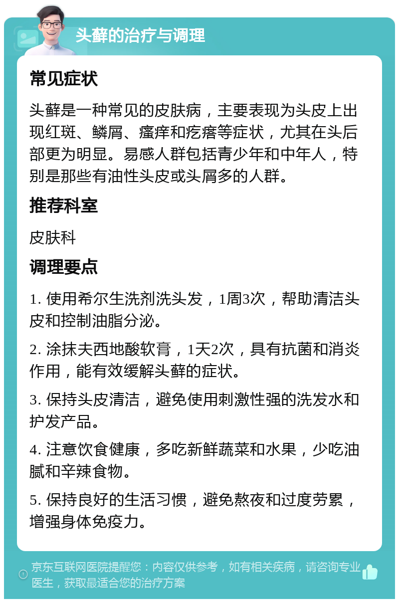 头藓的治疗与调理 常见症状 头藓是一种常见的皮肤病，主要表现为头皮上出现红斑、鳞屑、瘙痒和疙瘩等症状，尤其在头后部更为明显。易感人群包括青少年和中年人，特别是那些有油性头皮或头屑多的人群。 推荐科室 皮肤科 调理要点 1. 使用希尔生洗剂洗头发，1周3次，帮助清洁头皮和控制油脂分泌。 2. 涂抹夫西地酸软膏，1天2次，具有抗菌和消炎作用，能有效缓解头藓的症状。 3. 保持头皮清洁，避免使用刺激性强的洗发水和护发产品。 4. 注意饮食健康，多吃新鲜蔬菜和水果，少吃油腻和辛辣食物。 5. 保持良好的生活习惯，避免熬夜和过度劳累，增强身体免疫力。