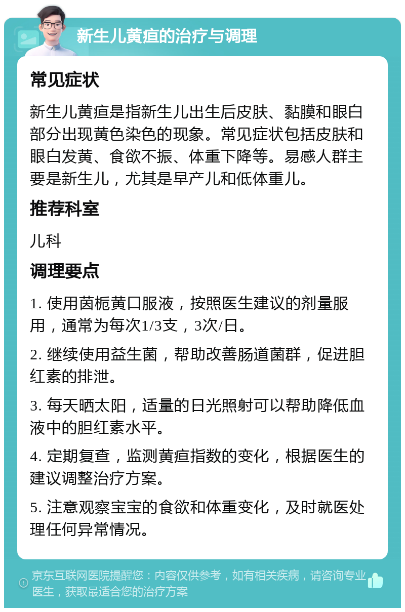 新生儿黄疸的治疗与调理 常见症状 新生儿黄疸是指新生儿出生后皮肤、黏膜和眼白部分出现黄色染色的现象。常见症状包括皮肤和眼白发黄、食欲不振、体重下降等。易感人群主要是新生儿，尤其是早产儿和低体重儿。 推荐科室 儿科 调理要点 1. 使用茵栀黄口服液，按照医生建议的剂量服用，通常为每次1/3支，3次/日。 2. 继续使用益生菌，帮助改善肠道菌群，促进胆红素的排泄。 3. 每天晒太阳，适量的日光照射可以帮助降低血液中的胆红素水平。 4. 定期复查，监测黄疸指数的变化，根据医生的建议调整治疗方案。 5. 注意观察宝宝的食欲和体重变化，及时就医处理任何异常情况。