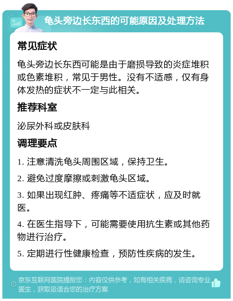 龟头旁边长东西的可能原因及处理方法 常见症状 龟头旁边长东西可能是由于磨损导致的炎症堆积或色素堆积，常见于男性。没有不适感，仅有身体发热的症状不一定与此相关。 推荐科室 泌尿外科或皮肤科 调理要点 1. 注意清洗龟头周围区域，保持卫生。 2. 避免过度摩擦或刺激龟头区域。 3. 如果出现红肿、疼痛等不适症状，应及时就医。 4. 在医生指导下，可能需要使用抗生素或其他药物进行治疗。 5. 定期进行性健康检查，预防性疾病的发生。