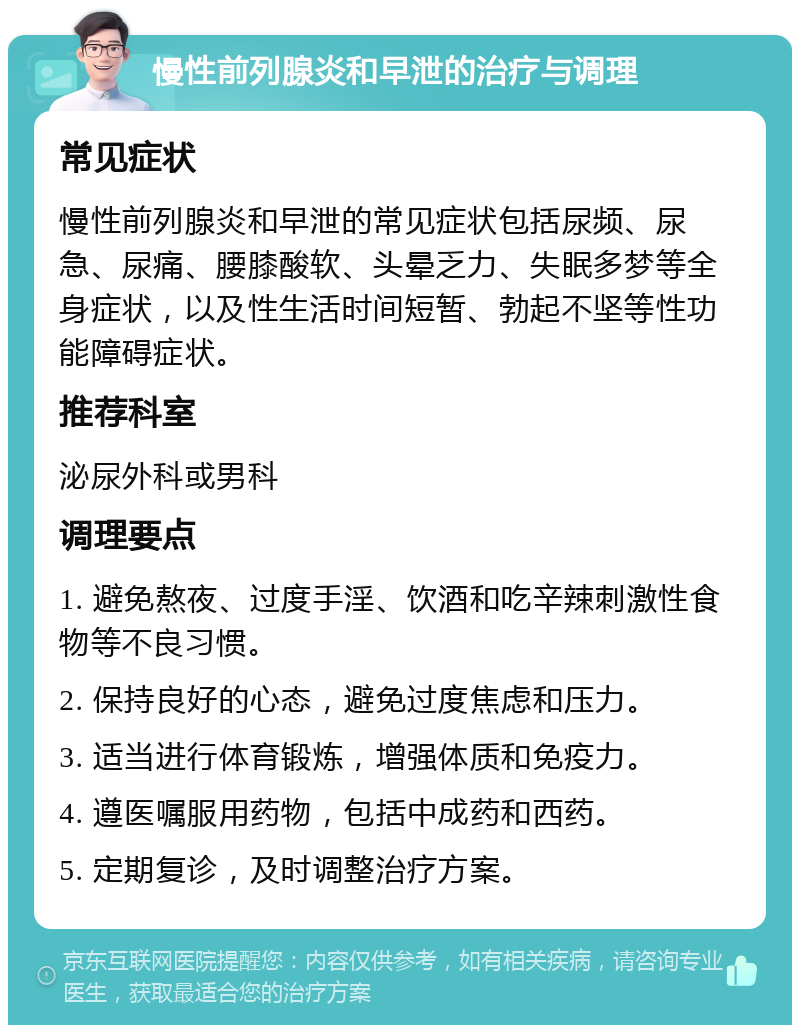 慢性前列腺炎和早泄的治疗与调理 常见症状 慢性前列腺炎和早泄的常见症状包括尿频、尿急、尿痛、腰膝酸软、头晕乏力、失眠多梦等全身症状，以及性生活时间短暂、勃起不坚等性功能障碍症状。 推荐科室 泌尿外科或男科 调理要点 1. 避免熬夜、过度手淫、饮酒和吃辛辣刺激性食物等不良习惯。 2. 保持良好的心态，避免过度焦虑和压力。 3. 适当进行体育锻炼，增强体质和免疫力。 4. 遵医嘱服用药物，包括中成药和西药。 5. 定期复诊，及时调整治疗方案。