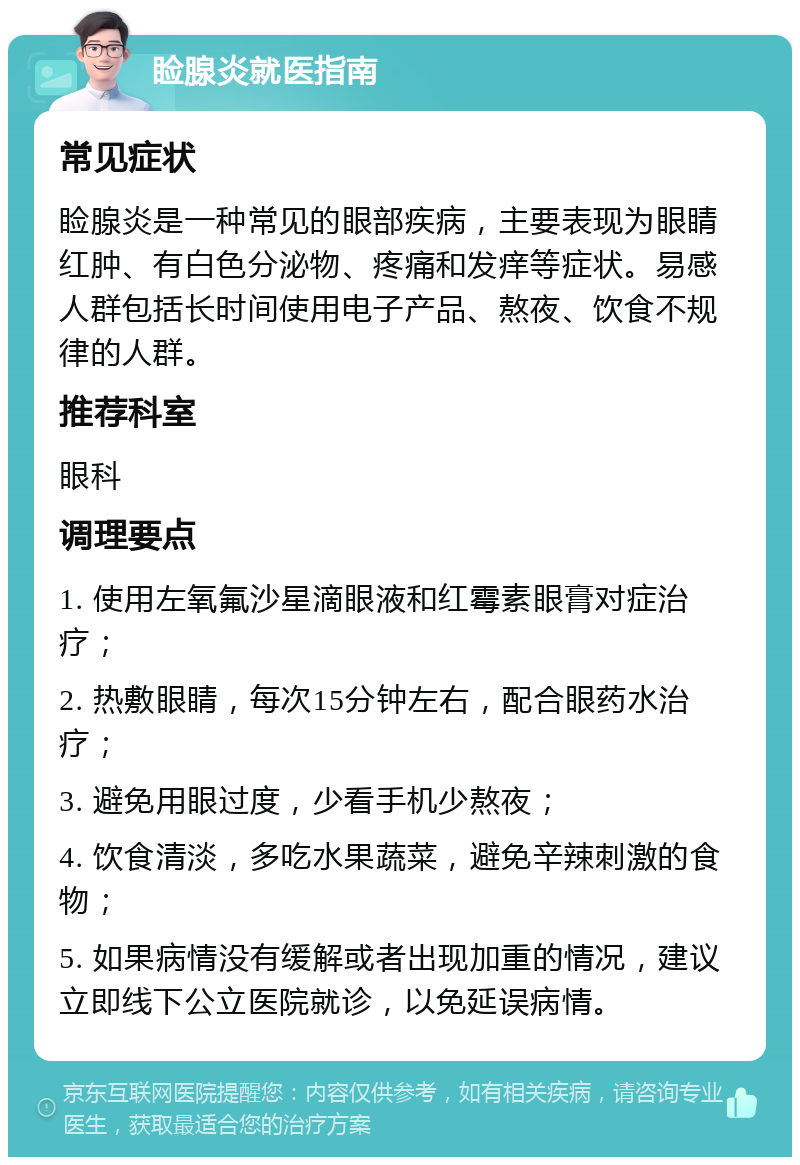 睑腺炎就医指南 常见症状 睑腺炎是一种常见的眼部疾病，主要表现为眼睛红肿、有白色分泌物、疼痛和发痒等症状。易感人群包括长时间使用电子产品、熬夜、饮食不规律的人群。 推荐科室 眼科 调理要点 1. 使用左氧氟沙星滴眼液和红霉素眼膏对症治疗； 2. 热敷眼睛，每次15分钟左右，配合眼药水治疗； 3. 避免用眼过度，少看手机少熬夜； 4. 饮食清淡，多吃水果蔬菜，避免辛辣刺激的食物； 5. 如果病情没有缓解或者出现加重的情况，建议立即线下公立医院就诊，以免延误病情。