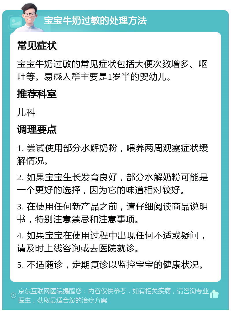 宝宝牛奶过敏的处理方法 常见症状 宝宝牛奶过敏的常见症状包括大便次数增多、呕吐等。易感人群主要是1岁半的婴幼儿。 推荐科室 儿科 调理要点 1. 尝试使用部分水解奶粉，喂养两周观察症状缓解情况。 2. 如果宝宝生长发育良好，部分水解奶粉可能是一个更好的选择，因为它的味道相对较好。 3. 在使用任何新产品之前，请仔细阅读商品说明书，特别注意禁忌和注意事项。 4. 如果宝宝在使用过程中出现任何不适或疑问，请及时上线咨询或去医院就诊。 5. 不适随诊，定期复诊以监控宝宝的健康状况。