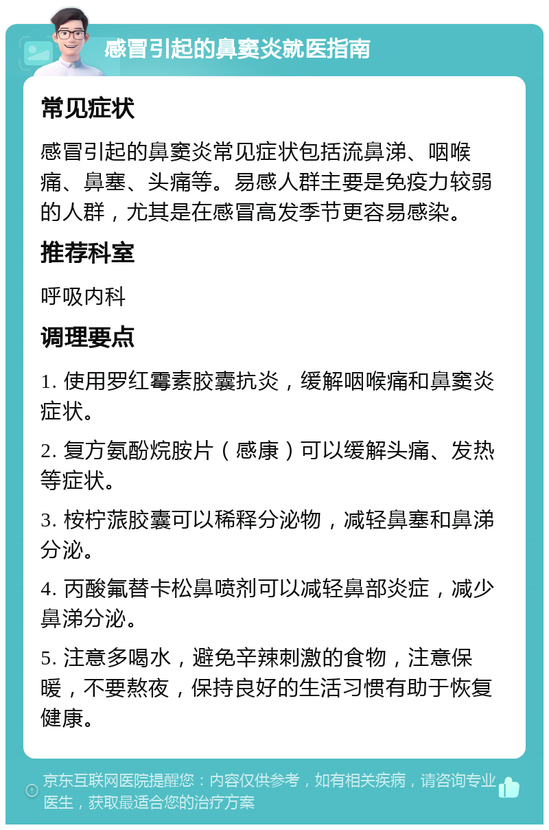 感冒引起的鼻窦炎就医指南 常见症状 感冒引起的鼻窦炎常见症状包括流鼻涕、咽喉痛、鼻塞、头痛等。易感人群主要是免疫力较弱的人群，尤其是在感冒高发季节更容易感染。 推荐科室 呼吸内科 调理要点 1. 使用罗红霉素胶囊抗炎，缓解咽喉痛和鼻窦炎症状。 2. 复方氨酚烷胺片（感康）可以缓解头痛、发热等症状。 3. 桉柠蒎胶囊可以稀释分泌物，减轻鼻塞和鼻涕分泌。 4. 丙酸氟替卡松鼻喷剂可以减轻鼻部炎症，减少鼻涕分泌。 5. 注意多喝水，避免辛辣刺激的食物，注意保暖，不要熬夜，保持良好的生活习惯有助于恢复健康。