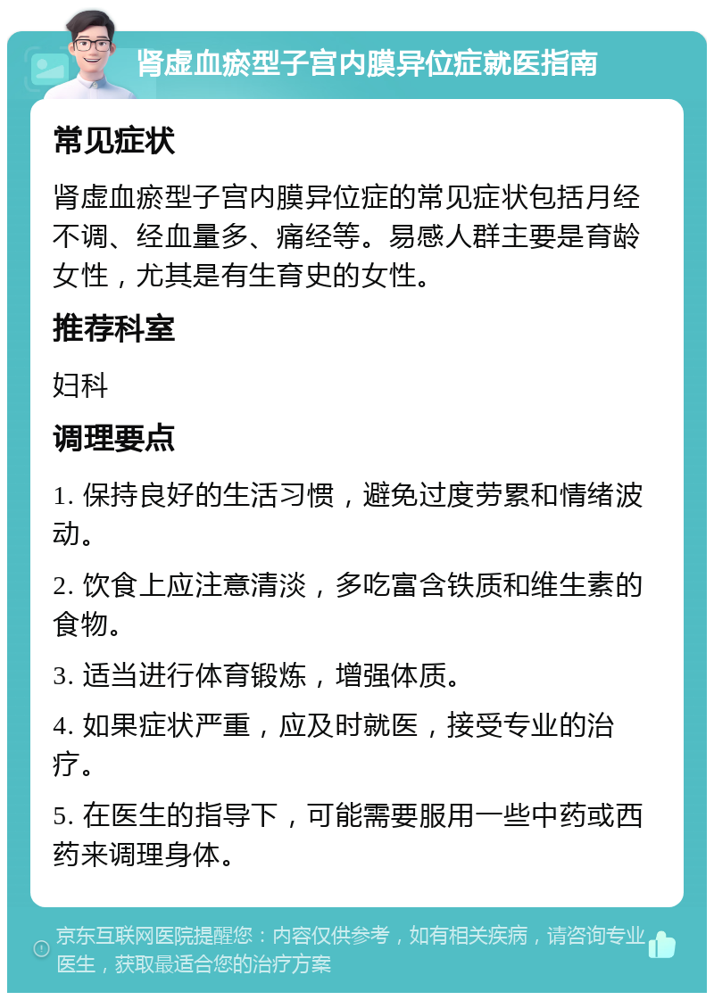 肾虚血瘀型子宫内膜异位症就医指南 常见症状 肾虚血瘀型子宫内膜异位症的常见症状包括月经不调、经血量多、痛经等。易感人群主要是育龄女性，尤其是有生育史的女性。 推荐科室 妇科 调理要点 1. 保持良好的生活习惯，避免过度劳累和情绪波动。 2. 饮食上应注意清淡，多吃富含铁质和维生素的食物。 3. 适当进行体育锻炼，增强体质。 4. 如果症状严重，应及时就医，接受专业的治疗。 5. 在医生的指导下，可能需要服用一些中药或西药来调理身体。