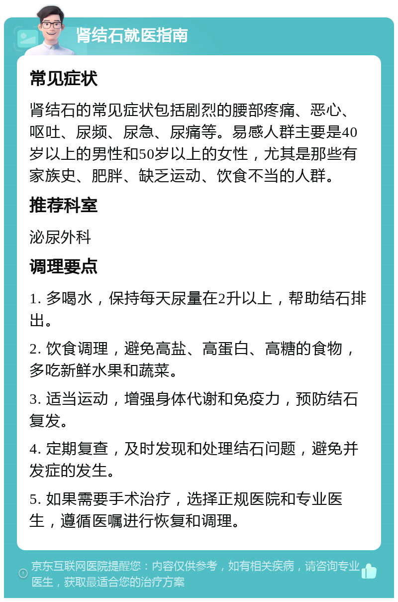 肾结石就医指南 常见症状 肾结石的常见症状包括剧烈的腰部疼痛、恶心、呕吐、尿频、尿急、尿痛等。易感人群主要是40岁以上的男性和50岁以上的女性，尤其是那些有家族史、肥胖、缺乏运动、饮食不当的人群。 推荐科室 泌尿外科 调理要点 1. 多喝水，保持每天尿量在2升以上，帮助结石排出。 2. 饮食调理，避免高盐、高蛋白、高糖的食物，多吃新鲜水果和蔬菜。 3. 适当运动，增强身体代谢和免疫力，预防结石复发。 4. 定期复查，及时发现和处理结石问题，避免并发症的发生。 5. 如果需要手术治疗，选择正规医院和专业医生，遵循医嘱进行恢复和调理。