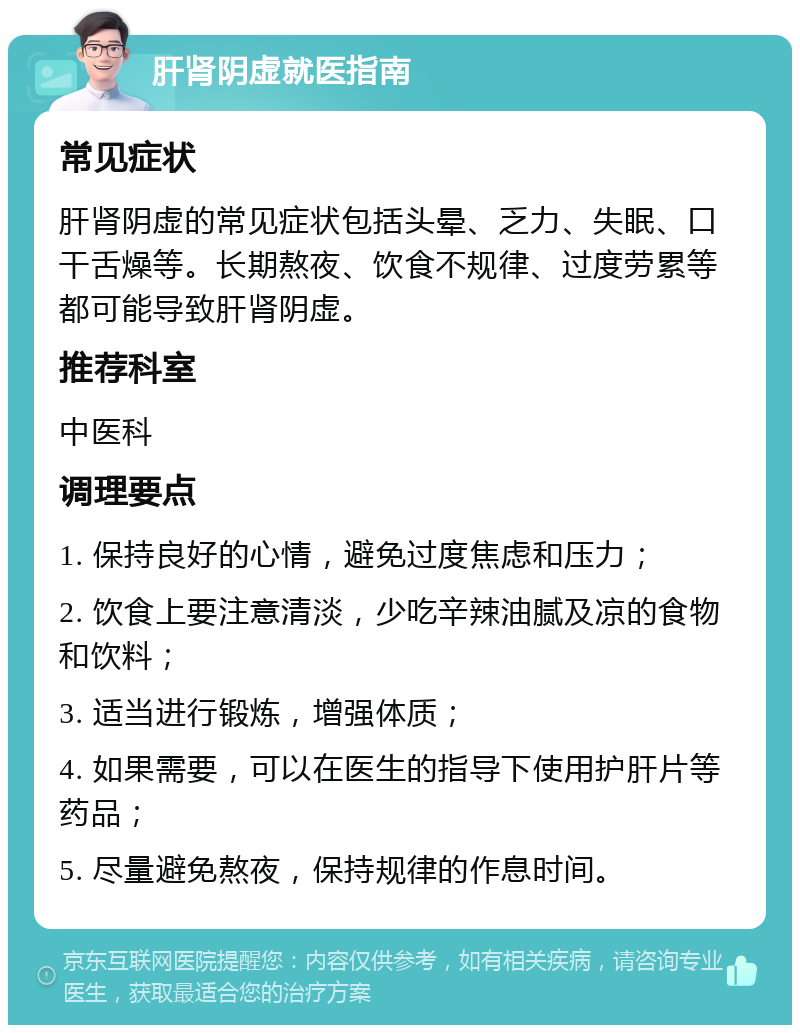 肝肾阴虚就医指南 常见症状 肝肾阴虚的常见症状包括头晕、乏力、失眠、口干舌燥等。长期熬夜、饮食不规律、过度劳累等都可能导致肝肾阴虚。 推荐科室 中医科 调理要点 1. 保持良好的心情，避免过度焦虑和压力； 2. 饮食上要注意清淡，少吃辛辣油腻及凉的食物和饮料； 3. 适当进行锻炼，增强体质； 4. 如果需要，可以在医生的指导下使用护肝片等药品； 5. 尽量避免熬夜，保持规律的作息时间。