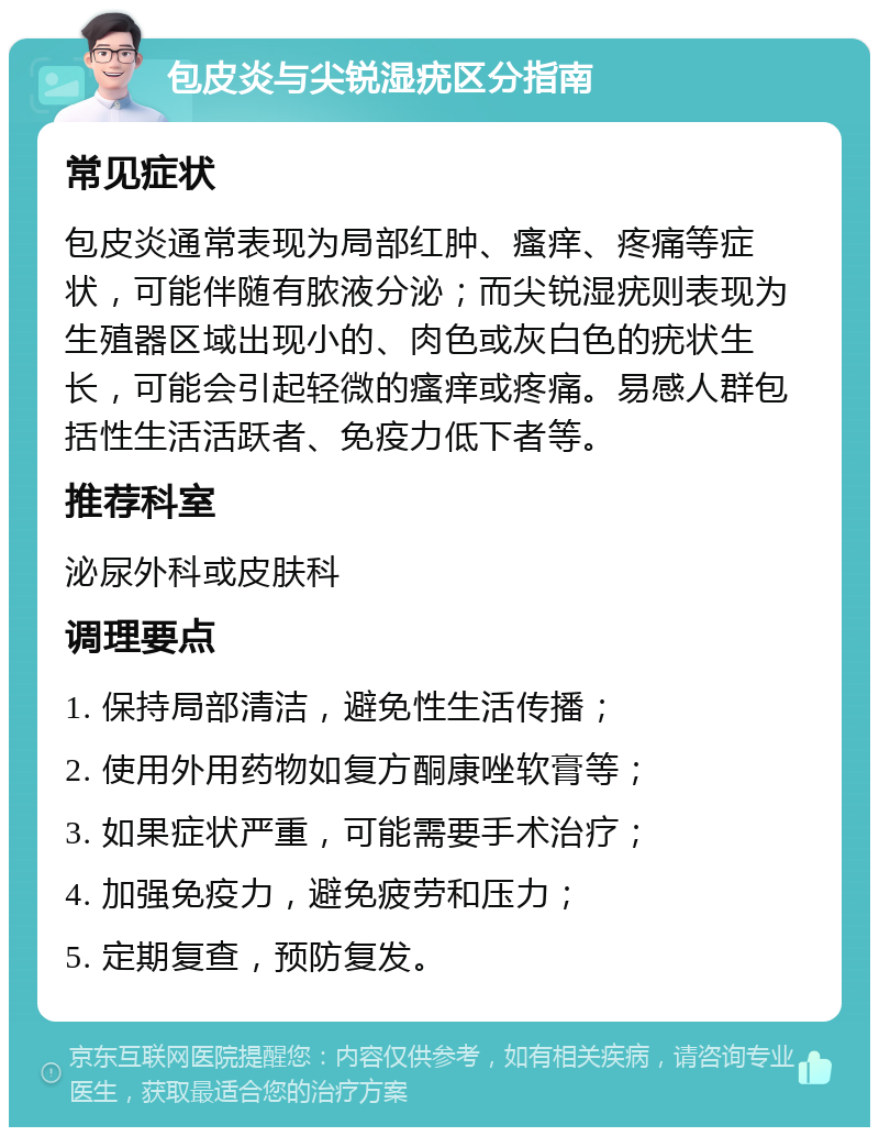 包皮炎与尖锐湿疣区分指南 常见症状 包皮炎通常表现为局部红肿、瘙痒、疼痛等症状，可能伴随有脓液分泌；而尖锐湿疣则表现为生殖器区域出现小的、肉色或灰白色的疣状生长，可能会引起轻微的瘙痒或疼痛。易感人群包括性生活活跃者、免疫力低下者等。 推荐科室 泌尿外科或皮肤科 调理要点 1. 保持局部清洁，避免性生活传播； 2. 使用外用药物如复方酮康唑软膏等； 3. 如果症状严重，可能需要手术治疗； 4. 加强免疫力，避免疲劳和压力； 5. 定期复查，预防复发。