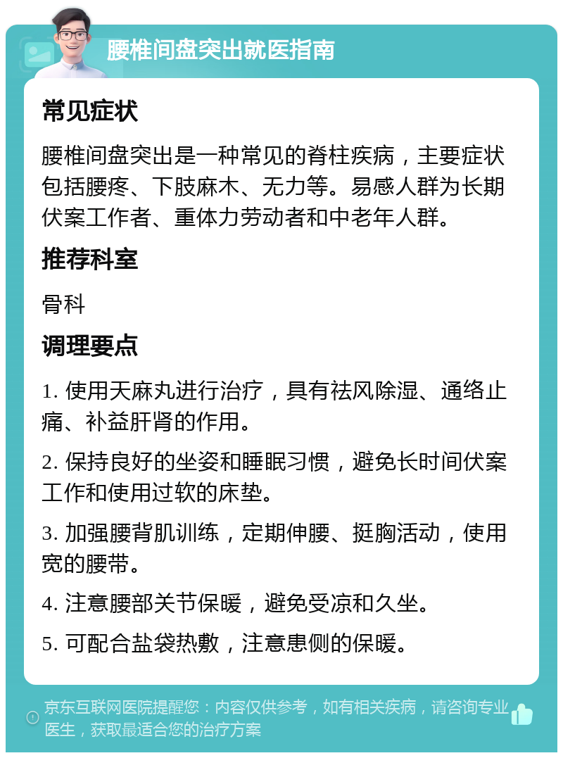 腰椎间盘突出就医指南 常见症状 腰椎间盘突出是一种常见的脊柱疾病，主要症状包括腰疼、下肢麻木、无力等。易感人群为长期伏案工作者、重体力劳动者和中老年人群。 推荐科室 骨科 调理要点 1. 使用天麻丸进行治疗，具有祛风除湿、通络止痛、补益肝肾的作用。 2. 保持良好的坐姿和睡眠习惯，避免长时间伏案工作和使用过软的床垫。 3. 加强腰背肌训练，定期伸腰、挺胸活动，使用宽的腰带。 4. 注意腰部关节保暖，避免受凉和久坐。 5. 可配合盐袋热敷，注意患侧的保暖。