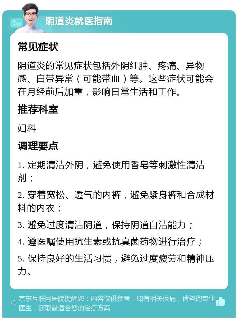 阴道炎就医指南 常见症状 阴道炎的常见症状包括外阴红肿、疼痛、异物感、白带异常（可能带血）等。这些症状可能会在月经前后加重，影响日常生活和工作。 推荐科室 妇科 调理要点 1. 定期清洁外阴，避免使用香皂等刺激性清洁剂； 2. 穿着宽松、透气的内裤，避免紧身裤和合成材料的内衣； 3. 避免过度清洁阴道，保持阴道自洁能力； 4. 遵医嘱使用抗生素或抗真菌药物进行治疗； 5. 保持良好的生活习惯，避免过度疲劳和精神压力。