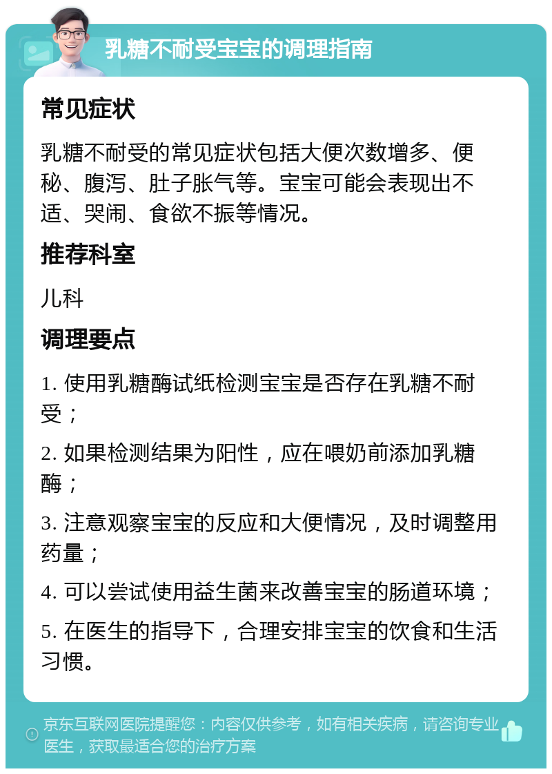 乳糖不耐受宝宝的调理指南 常见症状 乳糖不耐受的常见症状包括大便次数增多、便秘、腹泻、肚子胀气等。宝宝可能会表现出不适、哭闹、食欲不振等情况。 推荐科室 儿科 调理要点 1. 使用乳糖酶试纸检测宝宝是否存在乳糖不耐受； 2. 如果检测结果为阳性，应在喂奶前添加乳糖酶； 3. 注意观察宝宝的反应和大便情况，及时调整用药量； 4. 可以尝试使用益生菌来改善宝宝的肠道环境； 5. 在医生的指导下，合理安排宝宝的饮食和生活习惯。