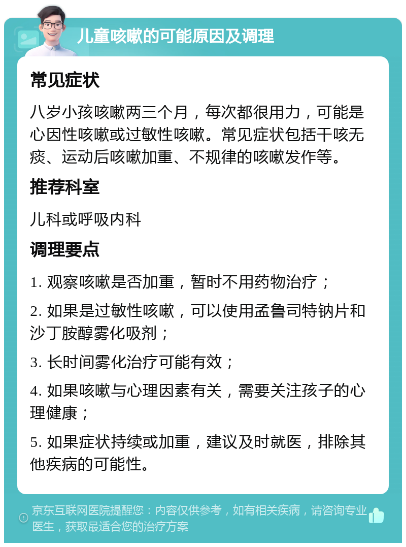 儿童咳嗽的可能原因及调理 常见症状 八岁小孩咳嗽两三个月，每次都很用力，可能是心因性咳嗽或过敏性咳嗽。常见症状包括干咳无痰、运动后咳嗽加重、不规律的咳嗽发作等。 推荐科室 儿科或呼吸内科 调理要点 1. 观察咳嗽是否加重，暂时不用药物治疗； 2. 如果是过敏性咳嗽，可以使用孟鲁司特钠片和沙丁胺醇雾化吸剂； 3. 长时间雾化治疗可能有效； 4. 如果咳嗽与心理因素有关，需要关注孩子的心理健康； 5. 如果症状持续或加重，建议及时就医，排除其他疾病的可能性。