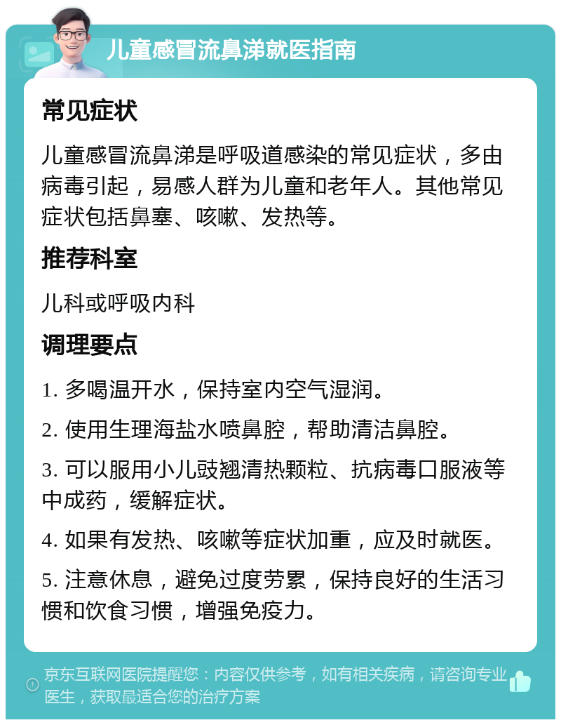 儿童感冒流鼻涕就医指南 常见症状 儿童感冒流鼻涕是呼吸道感染的常见症状，多由病毒引起，易感人群为儿童和老年人。其他常见症状包括鼻塞、咳嗽、发热等。 推荐科室 儿科或呼吸内科 调理要点 1. 多喝温开水，保持室内空气湿润。 2. 使用生理海盐水喷鼻腔，帮助清洁鼻腔。 3. 可以服用小儿豉翘清热颗粒、抗病毒口服液等中成药，缓解症状。 4. 如果有发热、咳嗽等症状加重，应及时就医。 5. 注意休息，避免过度劳累，保持良好的生活习惯和饮食习惯，增强免疫力。