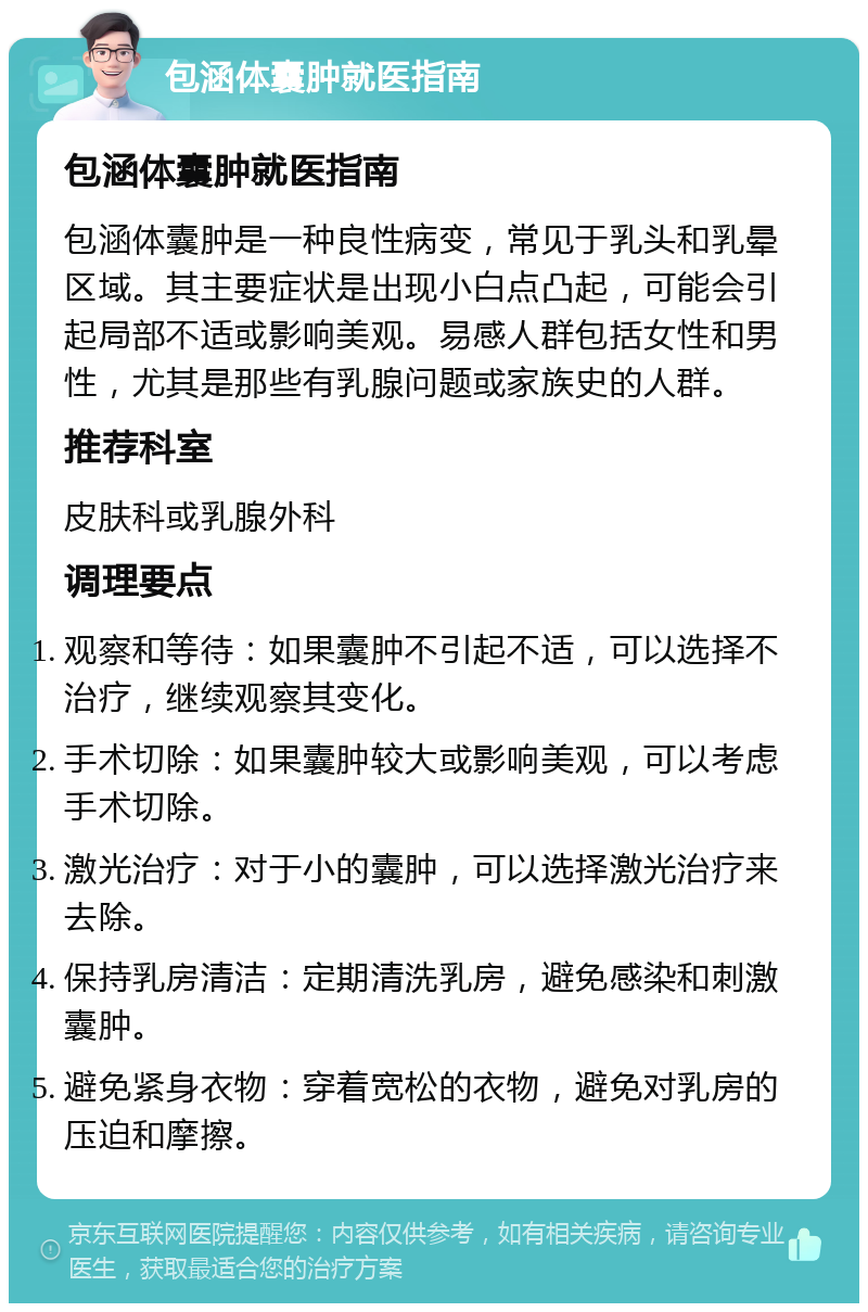 包涵体囊肿就医指南 包涵体囊肿就医指南 包涵体囊肿是一种良性病变，常见于乳头和乳晕区域。其主要症状是出现小白点凸起，可能会引起局部不适或影响美观。易感人群包括女性和男性，尤其是那些有乳腺问题或家族史的人群。 推荐科室 皮肤科或乳腺外科 调理要点 观察和等待：如果囊肿不引起不适，可以选择不治疗，继续观察其变化。 手术切除：如果囊肿较大或影响美观，可以考虑手术切除。 激光治疗：对于小的囊肿，可以选择激光治疗来去除。 保持乳房清洁：定期清洗乳房，避免感染和刺激囊肿。 避免紧身衣物：穿着宽松的衣物，避免对乳房的压迫和摩擦。