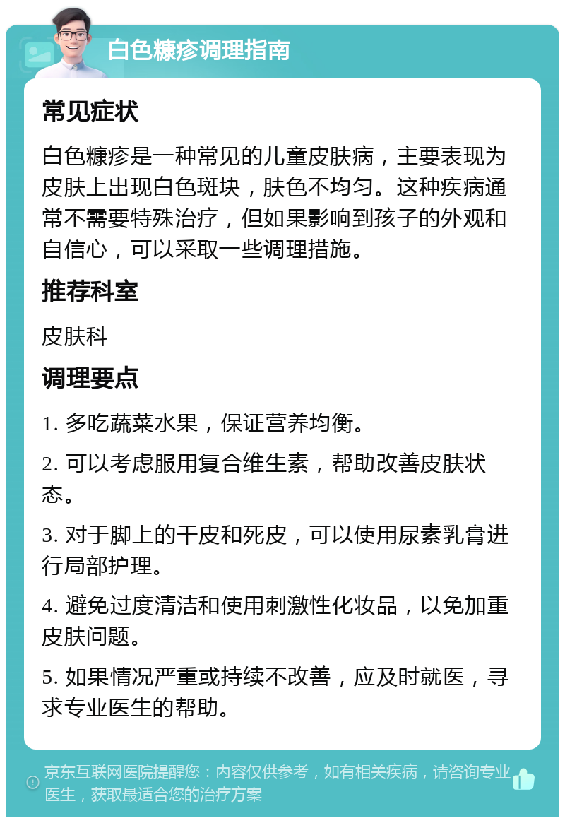 白色糠疹调理指南 常见症状 白色糠疹是一种常见的儿童皮肤病，主要表现为皮肤上出现白色斑块，肤色不均匀。这种疾病通常不需要特殊治疗，但如果影响到孩子的外观和自信心，可以采取一些调理措施。 推荐科室 皮肤科 调理要点 1. 多吃蔬菜水果，保证营养均衡。 2. 可以考虑服用复合维生素，帮助改善皮肤状态。 3. 对于脚上的干皮和死皮，可以使用尿素乳膏进行局部护理。 4. 避免过度清洁和使用刺激性化妆品，以免加重皮肤问题。 5. 如果情况严重或持续不改善，应及时就医，寻求专业医生的帮助。