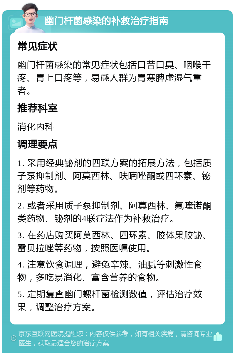 幽门杆菌感染的补救治疗指南 常见症状 幽门杆菌感染的常见症状包括口苦口臭、咽喉干疼、胃上口疼等，易感人群为胃寒脾虚湿气重者。 推荐科室 消化内科 调理要点 1. 采用经典铋剂的四联方案的拓展方法，包括质子泵抑制剂、阿莫西林、呋喃唑酮或四环素、铋剂等药物。 2. 或者采用质子泵抑制剂、阿莫西林、氟喹诺酮类药物、铋剂的4联疗法作为补救治疗。 3. 在药店购买阿莫西林、四环素、胶体果胶铋、雷贝拉唑等药物，按照医嘱使用。 4. 注意饮食调理，避免辛辣、油腻等刺激性食物，多吃易消化、富含营养的食物。 5. 定期复查幽门螺杆菌检测数值，评估治疗效果，调整治疗方案。