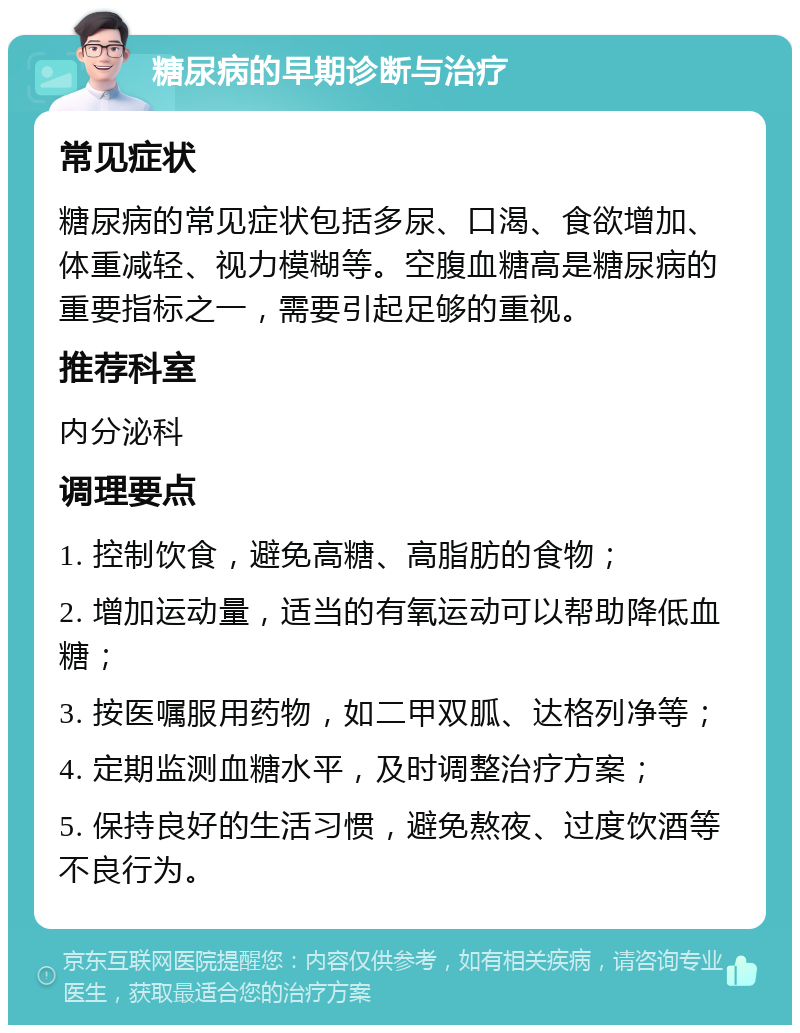 糖尿病的早期诊断与治疗 常见症状 糖尿病的常见症状包括多尿、口渴、食欲增加、体重减轻、视力模糊等。空腹血糖高是糖尿病的重要指标之一，需要引起足够的重视。 推荐科室 内分泌科 调理要点 1. 控制饮食，避免高糖、高脂肪的食物； 2. 增加运动量，适当的有氧运动可以帮助降低血糖； 3. 按医嘱服用药物，如二甲双胍、达格列净等； 4. 定期监测血糖水平，及时调整治疗方案； 5. 保持良好的生活习惯，避免熬夜、过度饮酒等不良行为。