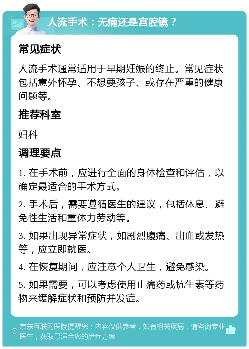 人流手术：无痛还是宫腔镜？ 常见症状 人流手术通常适用于早期妊娠的终止。常见症状包括意外怀孕、不想要孩子、或存在严重的健康问题等。 推荐科室 妇科 调理要点 1. 在手术前，应进行全面的身体检查和评估，以确定最适合的手术方式。 2. 手术后，需要遵循医生的建议，包括休息、避免性生活和重体力劳动等。 3. 如果出现异常症状，如剧烈腹痛、出血或发热等，应立即就医。 4. 在恢复期间，应注意个人卫生，避免感染。 5. 如果需要，可以考虑使用止痛药或抗生素等药物来缓解症状和预防并发症。