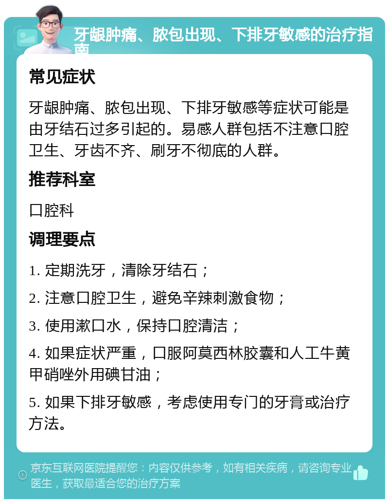 牙龈肿痛、脓包出现、下排牙敏感的治疗指南 常见症状 牙龈肿痛、脓包出现、下排牙敏感等症状可能是由牙结石过多引起的。易感人群包括不注意口腔卫生、牙齿不齐、刷牙不彻底的人群。 推荐科室 口腔科 调理要点 1. 定期洗牙，清除牙结石； 2. 注意口腔卫生，避免辛辣刺激食物； 3. 使用漱口水，保持口腔清洁； 4. 如果症状严重，口服阿莫西林胶囊和人工牛黄甲硝唑外用碘甘油； 5. 如果下排牙敏感，考虑使用专门的牙膏或治疗方法。