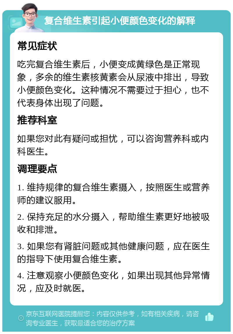 复合维生素引起小便颜色变化的解释 常见症状 吃完复合维生素后，小便变成黄绿色是正常现象，多余的维生素核黄素会从尿液中排出，导致小便颜色变化。这种情况不需要过于担心，也不代表身体出现了问题。 推荐科室 如果您对此有疑问或担忧，可以咨询营养科或内科医生。 调理要点 1. 维持规律的复合维生素摄入，按照医生或营养师的建议服用。 2. 保持充足的水分摄入，帮助维生素更好地被吸收和排泄。 3. 如果您有肾脏问题或其他健康问题，应在医生的指导下使用复合维生素。 4. 注意观察小便颜色变化，如果出现其他异常情况，应及时就医。