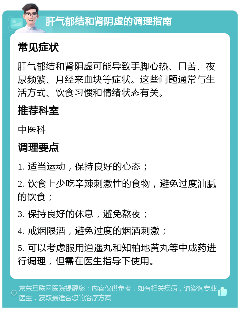 肝气郁结和肾阴虚的调理指南 常见症状 肝气郁结和肾阴虚可能导致手脚心热、口苦、夜尿频繁、月经来血块等症状。这些问题通常与生活方式、饮食习惯和情绪状态有关。 推荐科室 中医科 调理要点 1. 适当运动，保持良好的心态； 2. 饮食上少吃辛辣刺激性的食物，避免过度油腻的饮食； 3. 保持良好的休息，避免熬夜； 4. 戒烟限酒，避免过度的烟酒刺激； 5. 可以考虑服用逍遥丸和知柏地黄丸等中成药进行调理，但需在医生指导下使用。