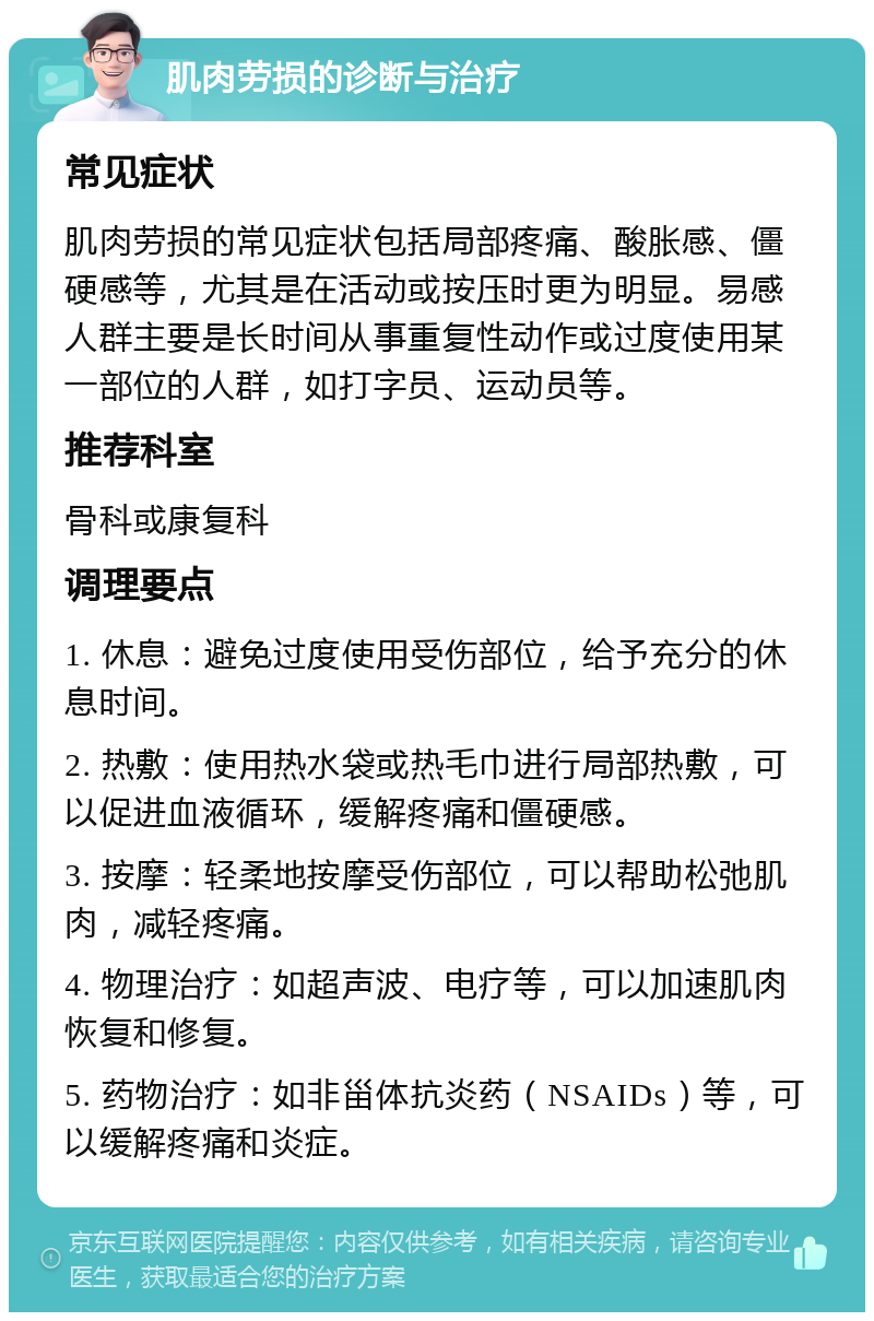 肌肉劳损的诊断与治疗 常见症状 肌肉劳损的常见症状包括局部疼痛、酸胀感、僵硬感等，尤其是在活动或按压时更为明显。易感人群主要是长时间从事重复性动作或过度使用某一部位的人群，如打字员、运动员等。 推荐科室 骨科或康复科 调理要点 1. 休息：避免过度使用受伤部位，给予充分的休息时间。 2. 热敷：使用热水袋或热毛巾进行局部热敷，可以促进血液循环，缓解疼痛和僵硬感。 3. 按摩：轻柔地按摩受伤部位，可以帮助松弛肌肉，减轻疼痛。 4. 物理治疗：如超声波、电疗等，可以加速肌肉恢复和修复。 5. 药物治疗：如非甾体抗炎药（NSAIDs）等，可以缓解疼痛和炎症。