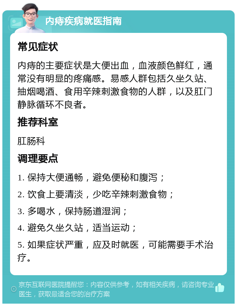 内痔疾病就医指南 常见症状 内痔的主要症状是大便出血，血液颜色鲜红，通常没有明显的疼痛感。易感人群包括久坐久站、抽烟喝酒、食用辛辣刺激食物的人群，以及肛门静脉循环不良者。 推荐科室 肛肠科 调理要点 1. 保持大便通畅，避免便秘和腹泻； 2. 饮食上要清淡，少吃辛辣刺激食物； 3. 多喝水，保持肠道湿润； 4. 避免久坐久站，适当运动； 5. 如果症状严重，应及时就医，可能需要手术治疗。