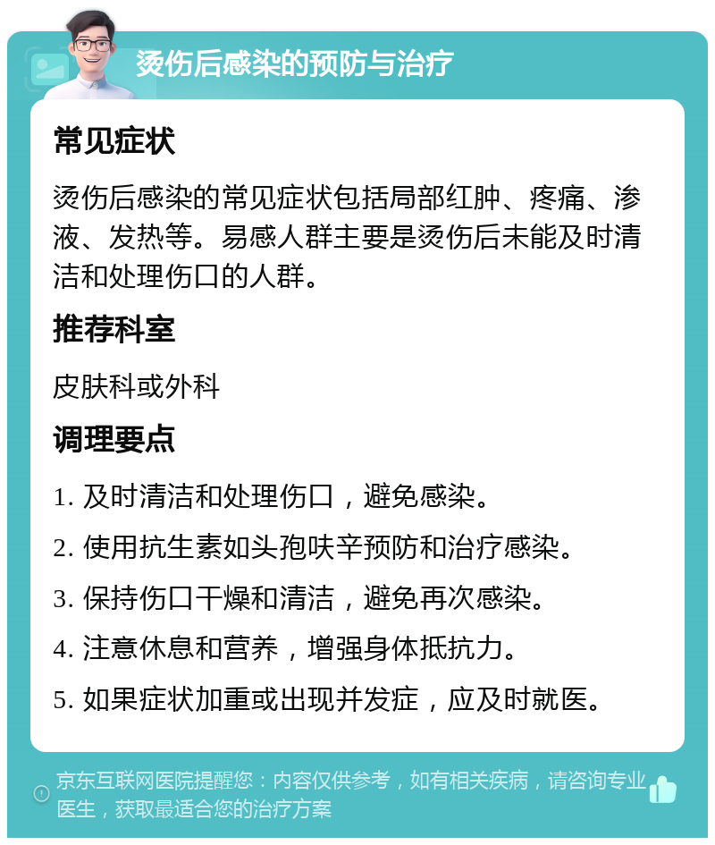 烫伤后感染的预防与治疗 常见症状 烫伤后感染的常见症状包括局部红肿、疼痛、渗液、发热等。易感人群主要是烫伤后未能及时清洁和处理伤口的人群。 推荐科室 皮肤科或外科 调理要点 1. 及时清洁和处理伤口，避免感染。 2. 使用抗生素如头孢呋辛预防和治疗感染。 3. 保持伤口干燥和清洁，避免再次感染。 4. 注意休息和营养，增强身体抵抗力。 5. 如果症状加重或出现并发症，应及时就医。