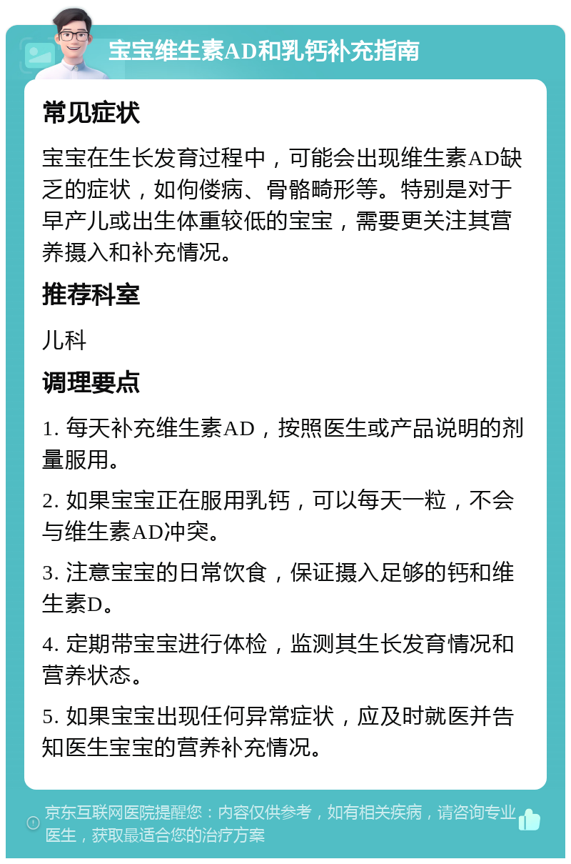 宝宝维生素AD和乳钙补充指南 常见症状 宝宝在生长发育过程中，可能会出现维生素AD缺乏的症状，如佝偻病、骨骼畸形等。特别是对于早产儿或出生体重较低的宝宝，需要更关注其营养摄入和补充情况。 推荐科室 儿科 调理要点 1. 每天补充维生素AD，按照医生或产品说明的剂量服用。 2. 如果宝宝正在服用乳钙，可以每天一粒，不会与维生素AD冲突。 3. 注意宝宝的日常饮食，保证摄入足够的钙和维生素D。 4. 定期带宝宝进行体检，监测其生长发育情况和营养状态。 5. 如果宝宝出现任何异常症状，应及时就医并告知医生宝宝的营养补充情况。