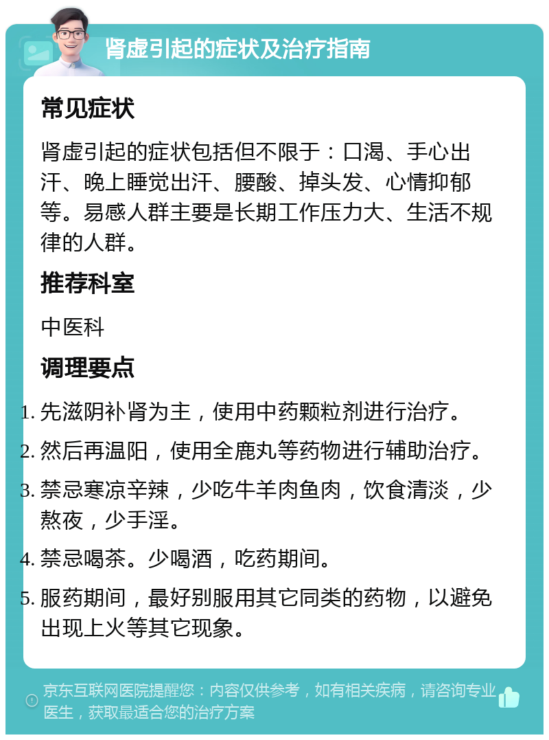 肾虚引起的症状及治疗指南 常见症状 肾虚引起的症状包括但不限于：口渴、手心出汗、晚上睡觉出汗、腰酸、掉头发、心情抑郁等。易感人群主要是长期工作压力大、生活不规律的人群。 推荐科室 中医科 调理要点 先滋阴补肾为主，使用中药颗粒剂进行治疗。 然后再温阳，使用全鹿丸等药物进行辅助治疗。 禁忌寒凉辛辣，少吃牛羊肉鱼肉，饮食清淡，少熬夜，少手淫。 禁忌喝茶。少喝酒，吃药期间。 服药期间，最好别服用其它同类的药物，以避免出现上火等其它现象。