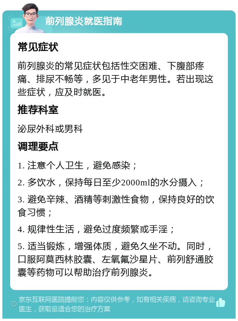 前列腺炎就医指南 常见症状 前列腺炎的常见症状包括性交困难、下腹部疼痛、排尿不畅等，多见于中老年男性。若出现这些症状，应及时就医。 推荐科室 泌尿外科或男科 调理要点 1. 注意个人卫生，避免感染； 2. 多饮水，保持每日至少2000ml的水分摄入； 3. 避免辛辣、酒精等刺激性食物，保持良好的饮食习惯； 4. 规律性生活，避免过度频繁或手淫； 5. 适当锻炼，增强体质，避免久坐不动。同时，口服阿莫西林胶囊、左氧氟沙星片、前列舒通胶囊等药物可以帮助治疗前列腺炎。