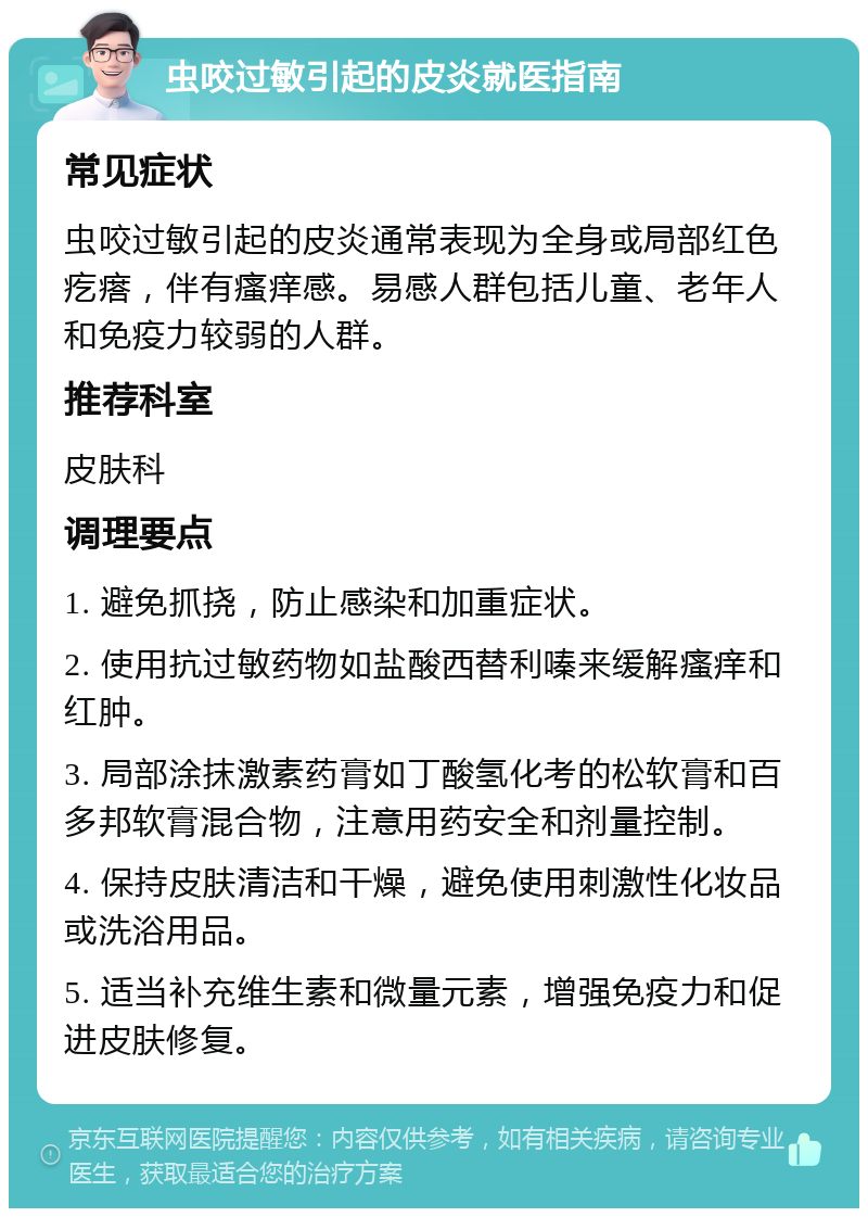 虫咬过敏引起的皮炎就医指南 常见症状 虫咬过敏引起的皮炎通常表现为全身或局部红色疙瘩，伴有瘙痒感。易感人群包括儿童、老年人和免疫力较弱的人群。 推荐科室 皮肤科 调理要点 1. 避免抓挠，防止感染和加重症状。 2. 使用抗过敏药物如盐酸西替利嗪来缓解瘙痒和红肿。 3. 局部涂抹激素药膏如丁酸氢化考的松软膏和百多邦软膏混合物，注意用药安全和剂量控制。 4. 保持皮肤清洁和干燥，避免使用刺激性化妆品或洗浴用品。 5. 适当补充维生素和微量元素，增强免疫力和促进皮肤修复。