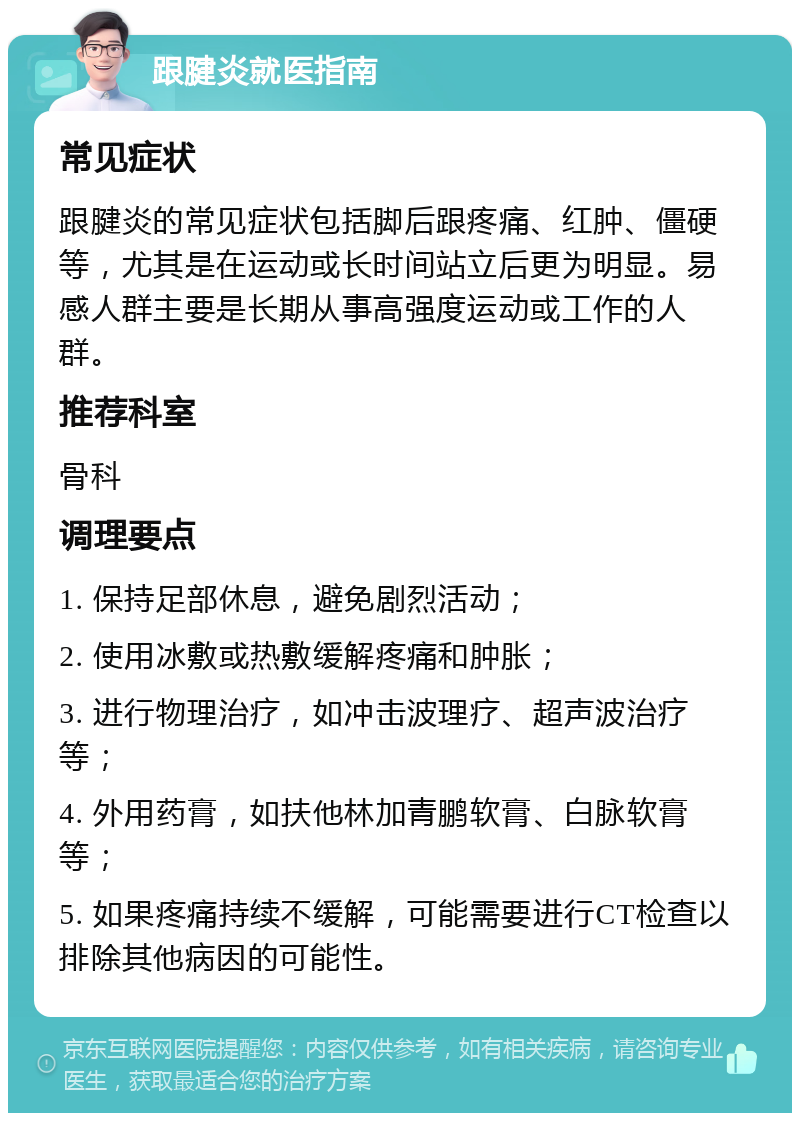 跟腱炎就医指南 常见症状 跟腱炎的常见症状包括脚后跟疼痛、红肿、僵硬等，尤其是在运动或长时间站立后更为明显。易感人群主要是长期从事高强度运动或工作的人群。 推荐科室 骨科 调理要点 1. 保持足部休息，避免剧烈活动； 2. 使用冰敷或热敷缓解疼痛和肿胀； 3. 进行物理治疗，如冲击波理疗、超声波治疗等； 4. 外用药膏，如扶他林加青鹏软膏、白脉软膏等； 5. 如果疼痛持续不缓解，可能需要进行CT检查以排除其他病因的可能性。