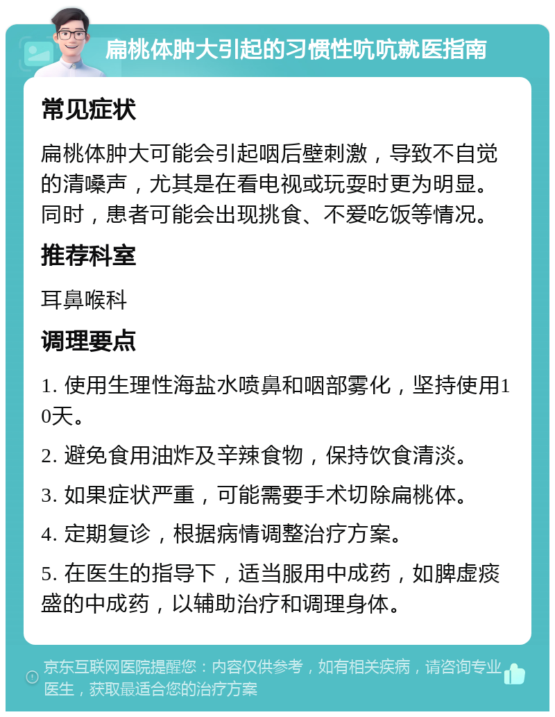 扁桃体肿大引起的习惯性吭吭就医指南 常见症状 扁桃体肿大可能会引起咽后壁刺激，导致不自觉的清嗓声，尤其是在看电视或玩耍时更为明显。同时，患者可能会出现挑食、不爱吃饭等情况。 推荐科室 耳鼻喉科 调理要点 1. 使用生理性海盐水喷鼻和咽部雾化，坚持使用10天。 2. 避免食用油炸及辛辣食物，保持饮食清淡。 3. 如果症状严重，可能需要手术切除扁桃体。 4. 定期复诊，根据病情调整治疗方案。 5. 在医生的指导下，适当服用中成药，如脾虚痰盛的中成药，以辅助治疗和调理身体。