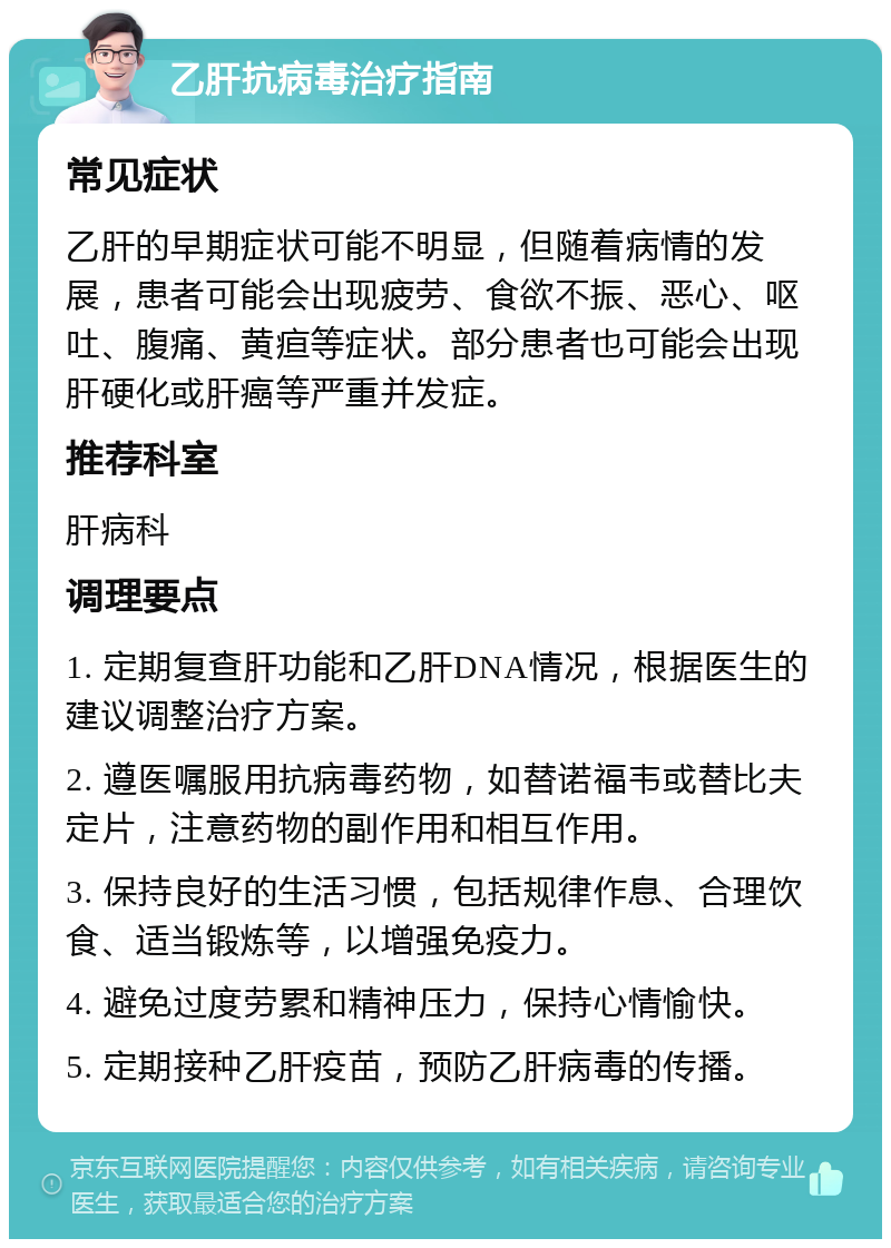 乙肝抗病毒治疗指南 常见症状 乙肝的早期症状可能不明显，但随着病情的发展，患者可能会出现疲劳、食欲不振、恶心、呕吐、腹痛、黄疸等症状。部分患者也可能会出现肝硬化或肝癌等严重并发症。 推荐科室 肝病科 调理要点 1. 定期复查肝功能和乙肝DNA情况，根据医生的建议调整治疗方案。 2. 遵医嘱服用抗病毒药物，如替诺福韦或替比夫定片，注意药物的副作用和相互作用。 3. 保持良好的生活习惯，包括规律作息、合理饮食、适当锻炼等，以增强免疫力。 4. 避免过度劳累和精神压力，保持心情愉快。 5. 定期接种乙肝疫苗，预防乙肝病毒的传播。