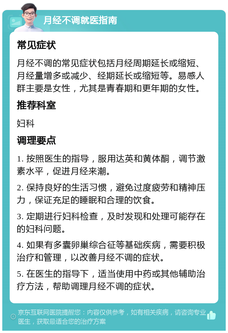 月经不调就医指南 常见症状 月经不调的常见症状包括月经周期延长或缩短、月经量增多或减少、经期延长或缩短等。易感人群主要是女性，尤其是青春期和更年期的女性。 推荐科室 妇科 调理要点 1. 按照医生的指导，服用达英和黄体酮，调节激素水平，促进月经来潮。 2. 保持良好的生活习惯，避免过度疲劳和精神压力，保证充足的睡眠和合理的饮食。 3. 定期进行妇科检查，及时发现和处理可能存在的妇科问题。 4. 如果有多囊卵巢综合征等基础疾病，需要积极治疗和管理，以改善月经不调的症状。 5. 在医生的指导下，适当使用中药或其他辅助治疗方法，帮助调理月经不调的症状。