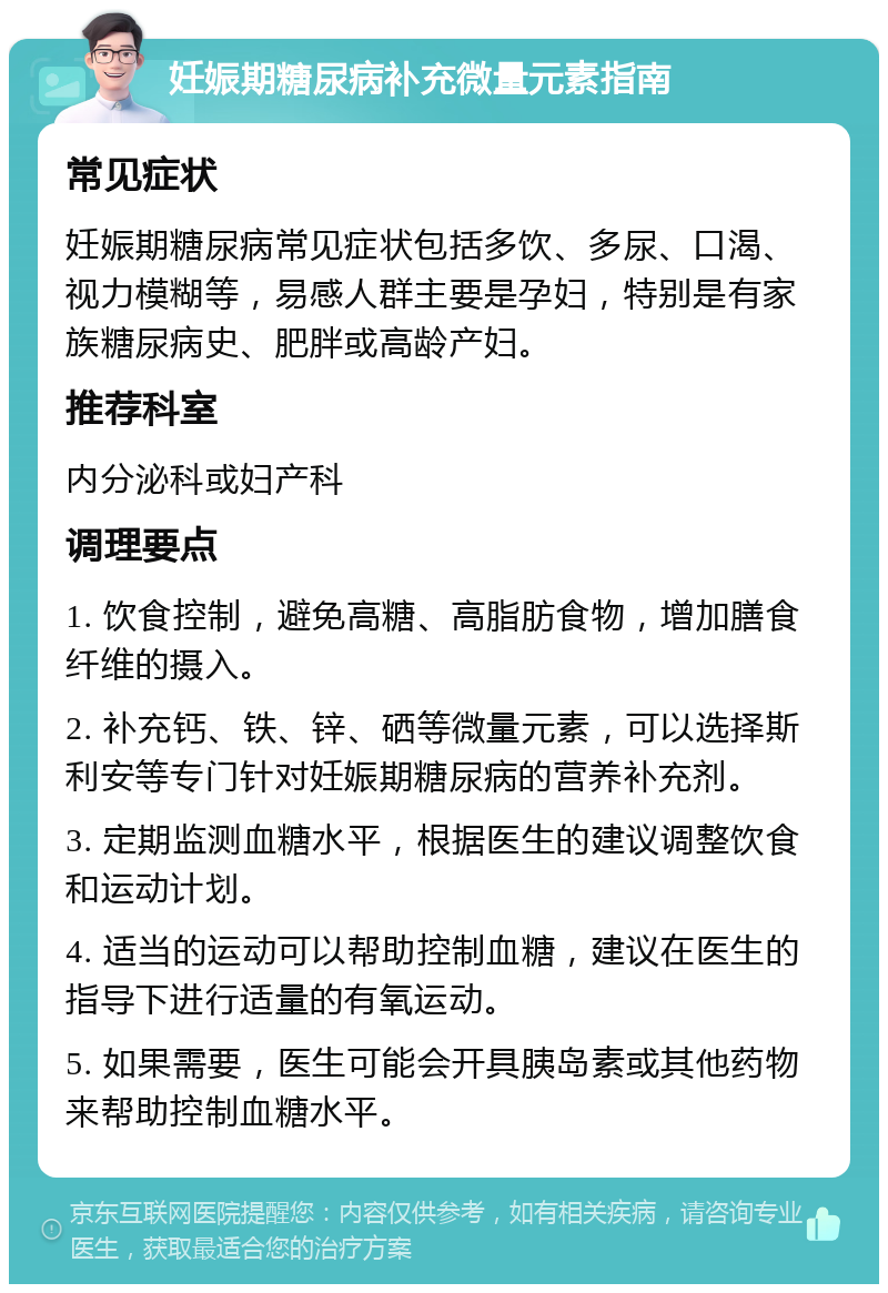 妊娠期糖尿病补充微量元素指南 常见症状 妊娠期糖尿病常见症状包括多饮、多尿、口渴、视力模糊等，易感人群主要是孕妇，特别是有家族糖尿病史、肥胖或高龄产妇。 推荐科室 内分泌科或妇产科 调理要点 1. 饮食控制，避免高糖、高脂肪食物，增加膳食纤维的摄入。 2. 补充钙、铁、锌、硒等微量元素，可以选择斯利安等专门针对妊娠期糖尿病的营养补充剂。 3. 定期监测血糖水平，根据医生的建议调整饮食和运动计划。 4. 适当的运动可以帮助控制血糖，建议在医生的指导下进行适量的有氧运动。 5. 如果需要，医生可能会开具胰岛素或其他药物来帮助控制血糖水平。