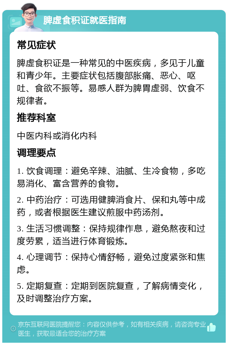 脾虚食积证就医指南 常见症状 脾虚食积证是一种常见的中医疾病，多见于儿童和青少年。主要症状包括腹部胀痛、恶心、呕吐、食欲不振等。易感人群为脾胃虚弱、饮食不规律者。 推荐科室 中医内科或消化内科 调理要点 1. 饮食调理：避免辛辣、油腻、生冷食物，多吃易消化、富含营养的食物。 2. 中药治疗：可选用健脾消食片、保和丸等中成药，或者根据医生建议煎服中药汤剂。 3. 生活习惯调整：保持规律作息，避免熬夜和过度劳累，适当进行体育锻炼。 4. 心理调节：保持心情舒畅，避免过度紧张和焦虑。 5. 定期复查：定期到医院复查，了解病情变化，及时调整治疗方案。