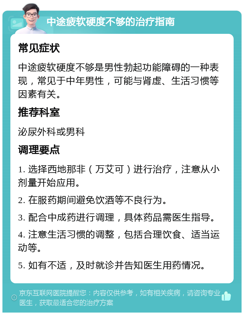 中途疲软硬度不够的治疗指南 常见症状 中途疲软硬度不够是男性勃起功能障碍的一种表现，常见于中年男性，可能与肾虚、生活习惯等因素有关。 推荐科室 泌尿外科或男科 调理要点 1. 选择西地那非（万艾可）进行治疗，注意从小剂量开始应用。 2. 在服药期间避免饮酒等不良行为。 3. 配合中成药进行调理，具体药品需医生指导。 4. 注意生活习惯的调整，包括合理饮食、适当运动等。 5. 如有不适，及时就诊并告知医生用药情况。