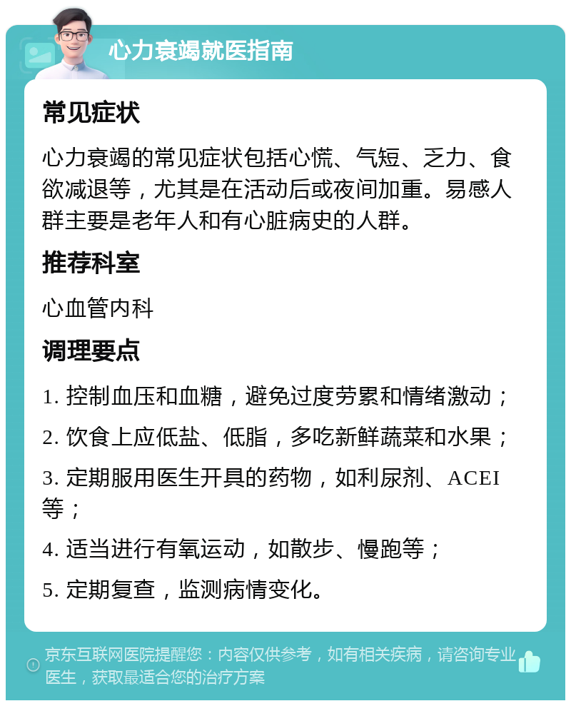 心力衰竭就医指南 常见症状 心力衰竭的常见症状包括心慌、气短、乏力、食欲减退等，尤其是在活动后或夜间加重。易感人群主要是老年人和有心脏病史的人群。 推荐科室 心血管内科 调理要点 1. 控制血压和血糖，避免过度劳累和情绪激动； 2. 饮食上应低盐、低脂，多吃新鲜蔬菜和水果； 3. 定期服用医生开具的药物，如利尿剂、ACEI等； 4. 适当进行有氧运动，如散步、慢跑等； 5. 定期复查，监测病情变化。