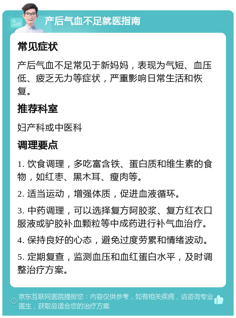 产后气血不足就医指南 常见症状 产后气血不足常见于新妈妈，表现为气短、血压低、疲乏无力等症状，严重影响日常生活和恢复。 推荐科室 妇产科或中医科 调理要点 1. 饮食调理，多吃富含铁、蛋白质和维生素的食物，如红枣、黑木耳、瘦肉等。 2. 适当运动，增强体质，促进血液循环。 3. 中药调理，可以选择复方阿胶浆、复方红衣口服液或驴胶补血颗粒等中成药进行补气血治疗。 4. 保持良好的心态，避免过度劳累和情绪波动。 5. 定期复查，监测血压和血红蛋白水平，及时调整治疗方案。