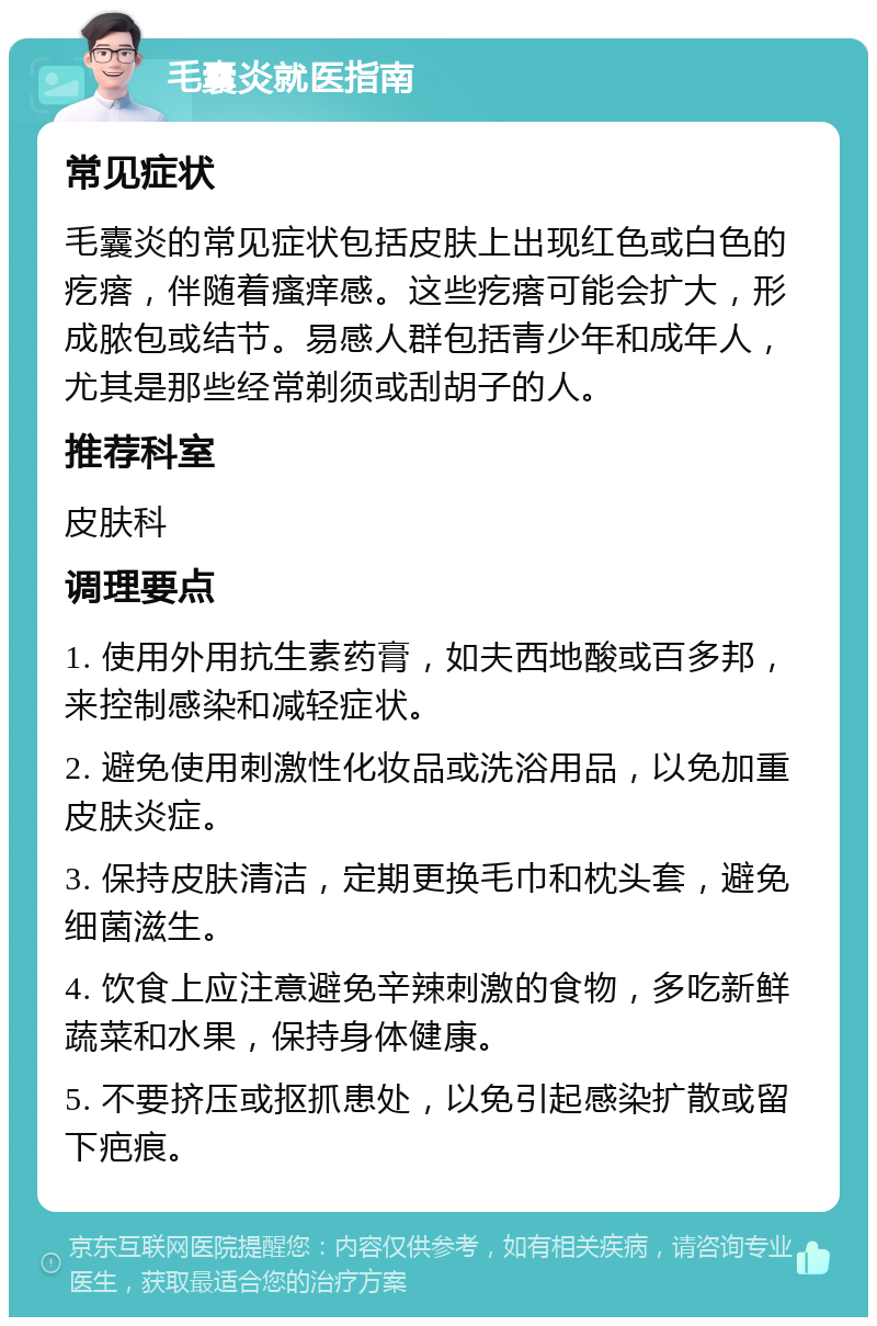 毛囊炎就医指南 常见症状 毛囊炎的常见症状包括皮肤上出现红色或白色的疙瘩，伴随着瘙痒感。这些疙瘩可能会扩大，形成脓包或结节。易感人群包括青少年和成年人，尤其是那些经常剃须或刮胡子的人。 推荐科室 皮肤科 调理要点 1. 使用外用抗生素药膏，如夫西地酸或百多邦，来控制感染和减轻症状。 2. 避免使用刺激性化妆品或洗浴用品，以免加重皮肤炎症。 3. 保持皮肤清洁，定期更换毛巾和枕头套，避免细菌滋生。 4. 饮食上应注意避免辛辣刺激的食物，多吃新鲜蔬菜和水果，保持身体健康。 5. 不要挤压或抠抓患处，以免引起感染扩散或留下疤痕。