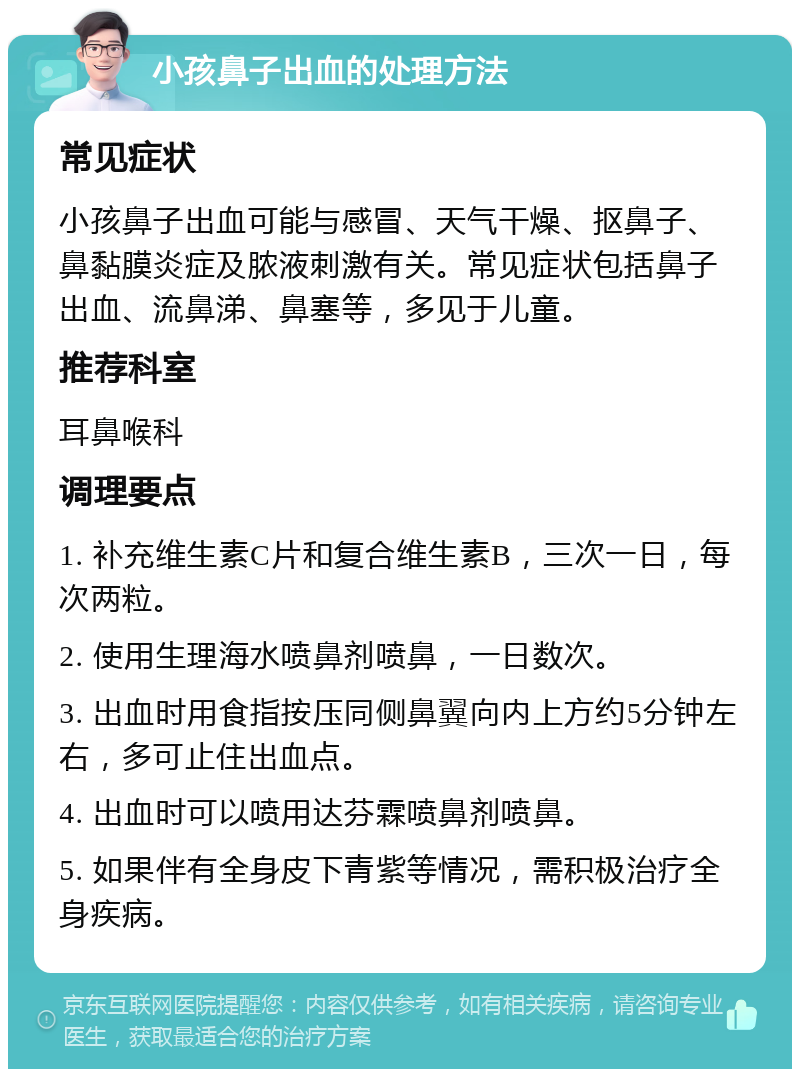 小孩鼻子出血的处理方法 常见症状 小孩鼻子出血可能与感冒、天气干燥、抠鼻子、鼻黏膜炎症及脓液刺激有关。常见症状包括鼻子出血、流鼻涕、鼻塞等，多见于儿童。 推荐科室 耳鼻喉科 调理要点 1. 补充维生素C片和复合维生素B，三次一日，每次两粒。 2. 使用生理海水喷鼻剂喷鼻，一日数次。 3. 出血时用食指按压同侧鼻翼向内上方约5分钟左右，多可止住出血点。 4. 出血时可以喷用达芬霖喷鼻剂喷鼻。 5. 如果伴有全身皮下青紫等情况，需积极治疗全身疾病。