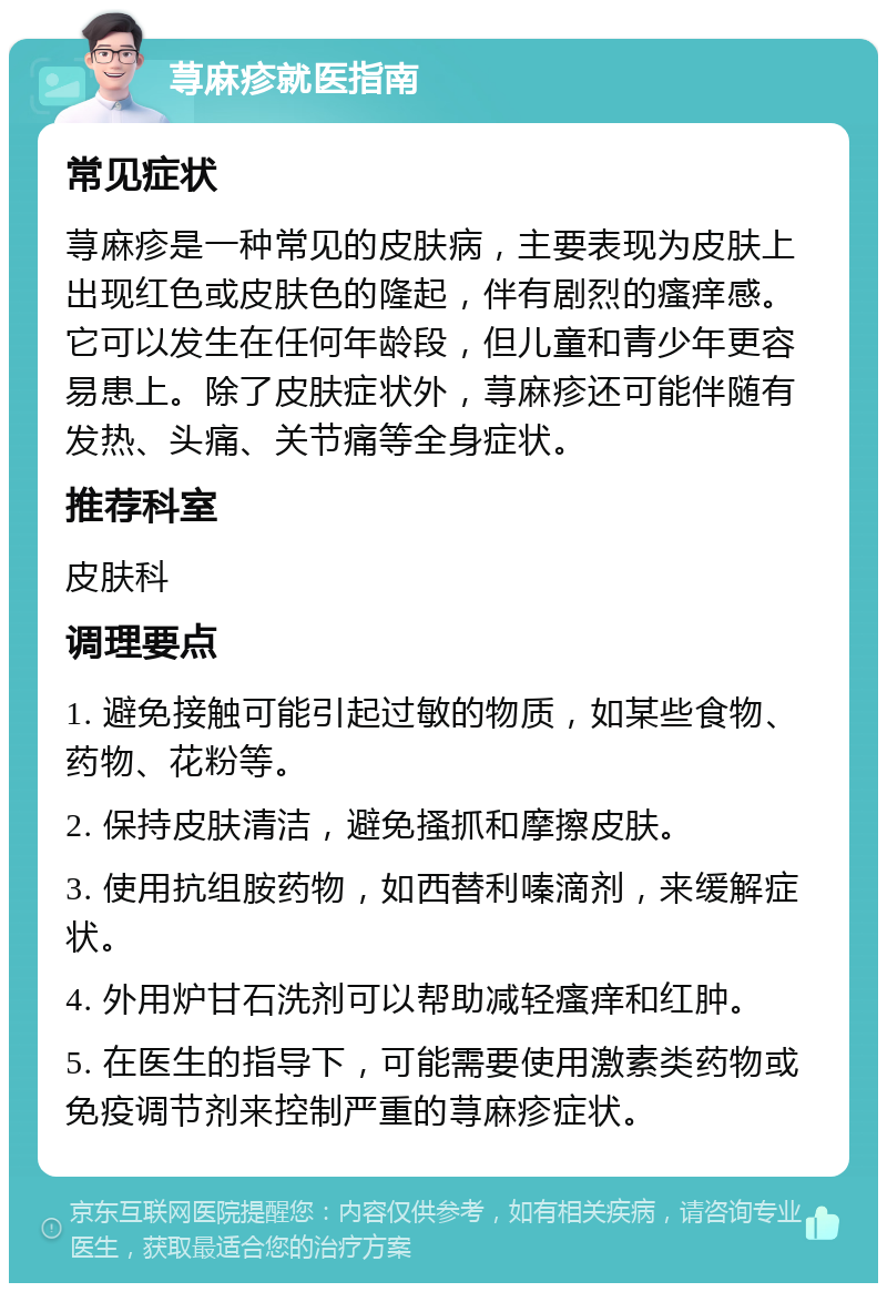 荨麻疹就医指南 常见症状 荨麻疹是一种常见的皮肤病，主要表现为皮肤上出现红色或皮肤色的隆起，伴有剧烈的瘙痒感。它可以发生在任何年龄段，但儿童和青少年更容易患上。除了皮肤症状外，荨麻疹还可能伴随有发热、头痛、关节痛等全身症状。 推荐科室 皮肤科 调理要点 1. 避免接触可能引起过敏的物质，如某些食物、药物、花粉等。 2. 保持皮肤清洁，避免搔抓和摩擦皮肤。 3. 使用抗组胺药物，如西替利嗪滴剂，来缓解症状。 4. 外用炉甘石洗剂可以帮助减轻瘙痒和红肿。 5. 在医生的指导下，可能需要使用激素类药物或免疫调节剂来控制严重的荨麻疹症状。