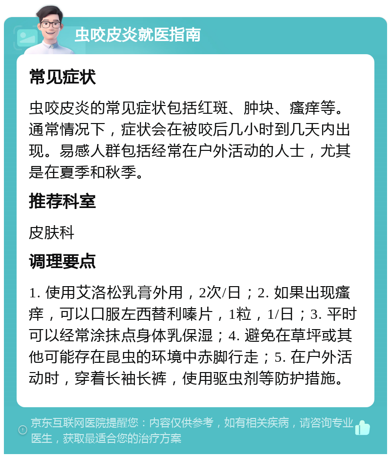 虫咬皮炎就医指南 常见症状 虫咬皮炎的常见症状包括红斑、肿块、瘙痒等。通常情况下，症状会在被咬后几小时到几天内出现。易感人群包括经常在户外活动的人士，尤其是在夏季和秋季。 推荐科室 皮肤科 调理要点 1. 使用艾洛松乳膏外用，2次/日；2. 如果出现瘙痒，可以口服左西替利嗪片，1粒，1/日；3. 平时可以经常涂抹点身体乳保湿；4. 避免在草坪或其他可能存在昆虫的环境中赤脚行走；5. 在户外活动时，穿着长袖长裤，使用驱虫剂等防护措施。