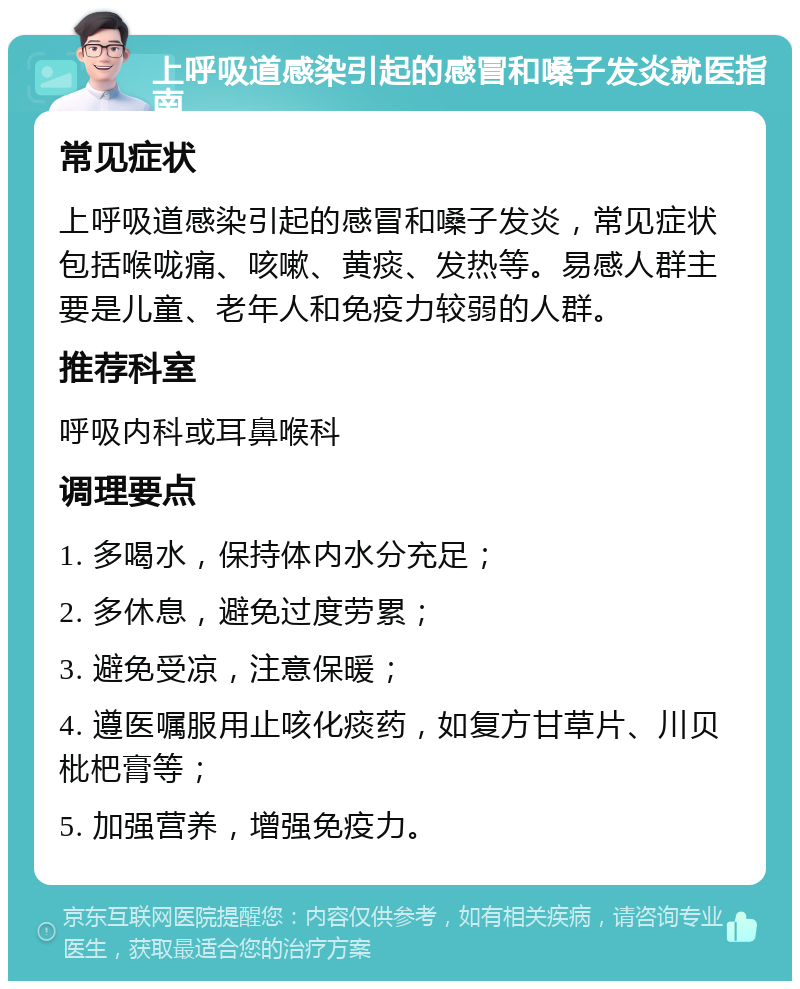 上呼吸道感染引起的感冒和嗓子发炎就医指南 常见症状 上呼吸道感染引起的感冒和嗓子发炎，常见症状包括喉咙痛、咳嗽、黄痰、发热等。易感人群主要是儿童、老年人和免疫力较弱的人群。 推荐科室 呼吸内科或耳鼻喉科 调理要点 1. 多喝水，保持体内水分充足； 2. 多休息，避免过度劳累； 3. 避免受凉，注意保暖； 4. 遵医嘱服用止咳化痰药，如复方甘草片、川贝枇杷膏等； 5. 加强营养，增强免疫力。