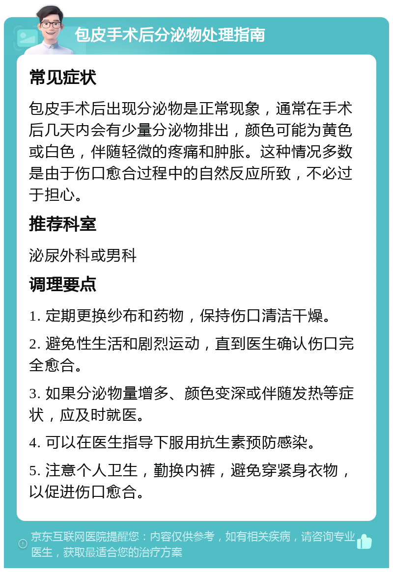 包皮手术后分泌物处理指南 常见症状 包皮手术后出现分泌物是正常现象，通常在手术后几天内会有少量分泌物排出，颜色可能为黄色或白色，伴随轻微的疼痛和肿胀。这种情况多数是由于伤口愈合过程中的自然反应所致，不必过于担心。 推荐科室 泌尿外科或男科 调理要点 1. 定期更换纱布和药物，保持伤口清洁干燥。 2. 避免性生活和剧烈运动，直到医生确认伤口完全愈合。 3. 如果分泌物量增多、颜色变深或伴随发热等症状，应及时就医。 4. 可以在医生指导下服用抗生素预防感染。 5. 注意个人卫生，勤换内裤，避免穿紧身衣物，以促进伤口愈合。