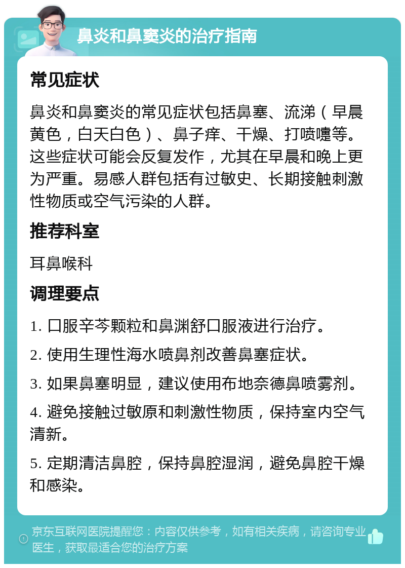 鼻炎和鼻窦炎的治疗指南 常见症状 鼻炎和鼻窦炎的常见症状包括鼻塞、流涕（早晨黄色，白天白色）、鼻子痒、干燥、打喷嚏等。这些症状可能会反复发作，尤其在早晨和晚上更为严重。易感人群包括有过敏史、长期接触刺激性物质或空气污染的人群。 推荐科室 耳鼻喉科 调理要点 1. 口服辛芩颗粒和鼻渊舒口服液进行治疗。 2. 使用生理性海水喷鼻剂改善鼻塞症状。 3. 如果鼻塞明显，建议使用布地奈德鼻喷雾剂。 4. 避免接触过敏原和刺激性物质，保持室内空气清新。 5. 定期清洁鼻腔，保持鼻腔湿润，避免鼻腔干燥和感染。