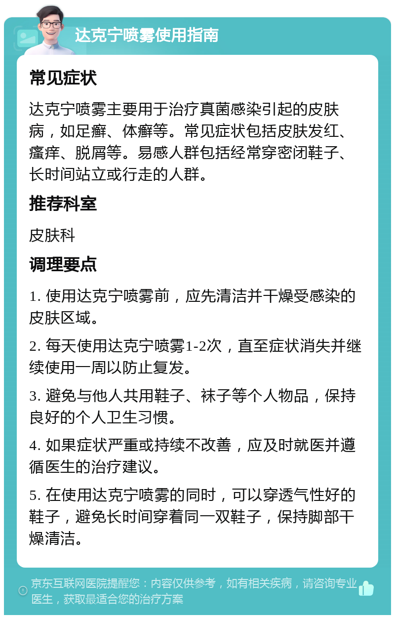 达克宁喷雾使用指南 常见症状 达克宁喷雾主要用于治疗真菌感染引起的皮肤病，如足癣、体癣等。常见症状包括皮肤发红、瘙痒、脱屑等。易感人群包括经常穿密闭鞋子、长时间站立或行走的人群。 推荐科室 皮肤科 调理要点 1. 使用达克宁喷雾前，应先清洁并干燥受感染的皮肤区域。 2. 每天使用达克宁喷雾1-2次，直至症状消失并继续使用一周以防止复发。 3. 避免与他人共用鞋子、袜子等个人物品，保持良好的个人卫生习惯。 4. 如果症状严重或持续不改善，应及时就医并遵循医生的治疗建议。 5. 在使用达克宁喷雾的同时，可以穿透气性好的鞋子，避免长时间穿着同一双鞋子，保持脚部干燥清洁。