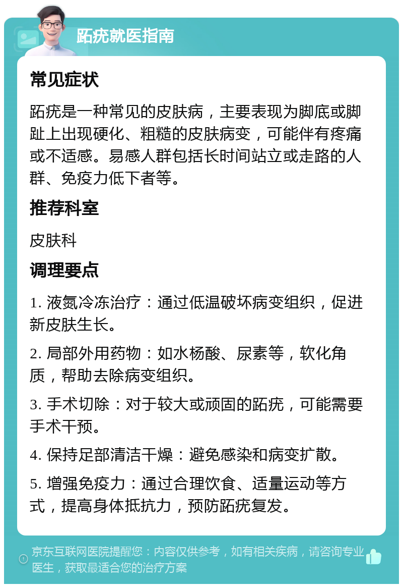 跖疣就医指南 常见症状 跖疣是一种常见的皮肤病，主要表现为脚底或脚趾上出现硬化、粗糙的皮肤病变，可能伴有疼痛或不适感。易感人群包括长时间站立或走路的人群、免疫力低下者等。 推荐科室 皮肤科 调理要点 1. 液氮冷冻治疗：通过低温破坏病变组织，促进新皮肤生长。 2. 局部外用药物：如水杨酸、尿素等，软化角质，帮助去除病变组织。 3. 手术切除：对于较大或顽固的跖疣，可能需要手术干预。 4. 保持足部清洁干燥：避免感染和病变扩散。 5. 增强免疫力：通过合理饮食、适量运动等方式，提高身体抵抗力，预防跖疣复发。