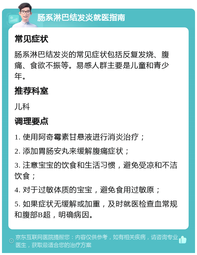 肠系淋巴结发炎就医指南 常见症状 肠系淋巴结发炎的常见症状包括反复发烧、腹痛、食欲不振等。易感人群主要是儿童和青少年。 推荐科室 儿科 调理要点 1. 使用阿奇霉素甘悬液进行消炎治疗； 2. 添加胃肠安丸来缓解腹痛症状； 3. 注意宝宝的饮食和生活习惯，避免受凉和不洁饮食； 4. 对于过敏体质的宝宝，避免食用过敏原； 5. 如果症状无缓解或加重，及时就医检查血常规和腹部B超，明确病因。